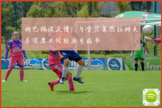 姆巴佩谈友情：与登贝莱图拉姆关系深厚共同经历可成书