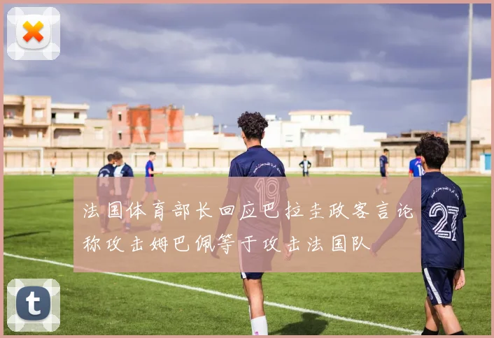 法国体育部长回应巴拉圭政客言论称攻击姆巴佩等于攻击法国队