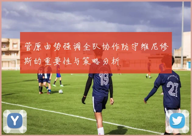 菅原由势强调全队协作防守维尼修斯的重要性与策略分析