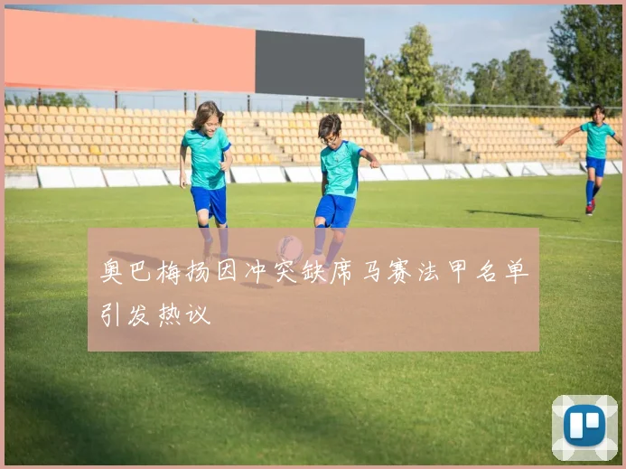奥巴梅扬因冲突缺席马赛法甲名单引发热议