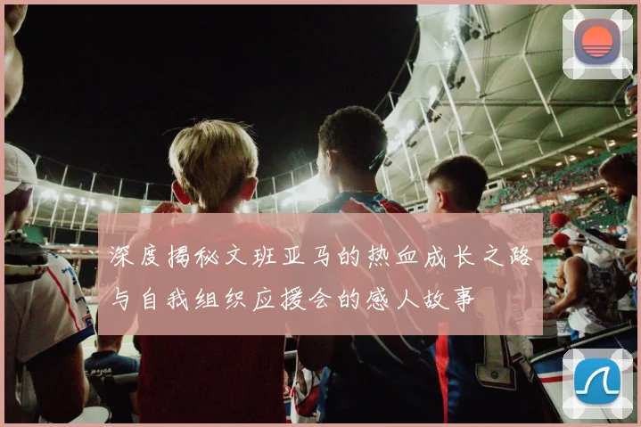 深度揭秘文班亚马的热血成长之路与自我组织应援会的感人故事