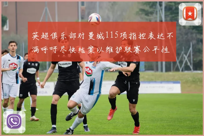 英超俱乐部对曼城115项指控表达不满呼吁尽快结案以维护联赛公平性