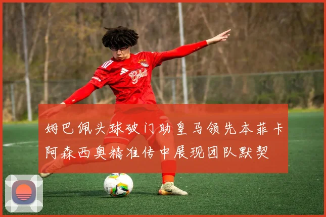 姆巴佩头球破门助皇马领先本菲卡阿森西奥精准传中展现团队默契