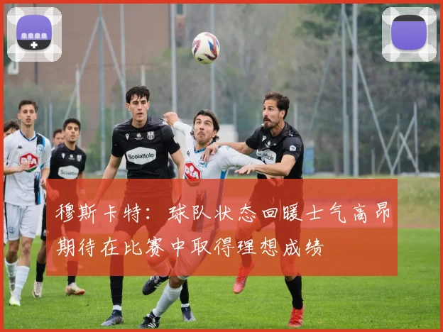 穆斯卡特：球队状态回暖士气高昂期待在比赛中取得理想成绩