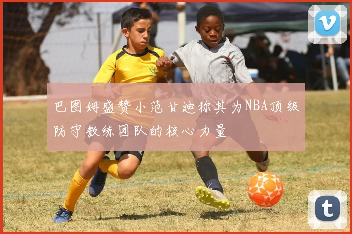 巴图姆盛赞小范甘迪称其为NBA顶级防守教练团队的核心力量