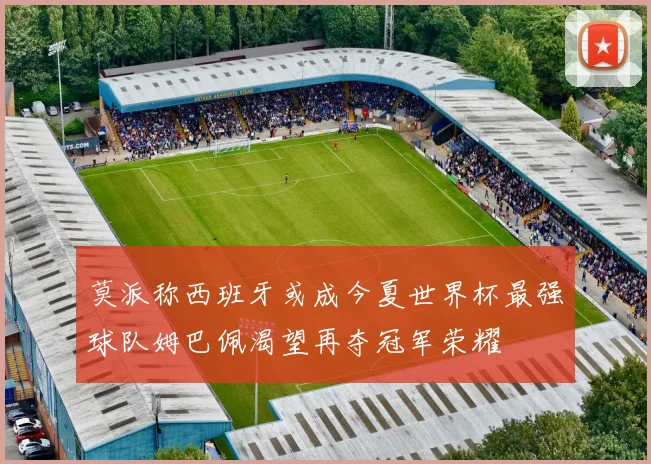 莫派称西班牙或成今夏世界杯最强球队姆巴佩渴望再夺冠军荣耀