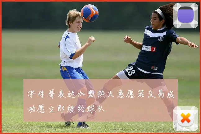 字母哥表达加盟热火意愿若交易成功愿立即续约球队