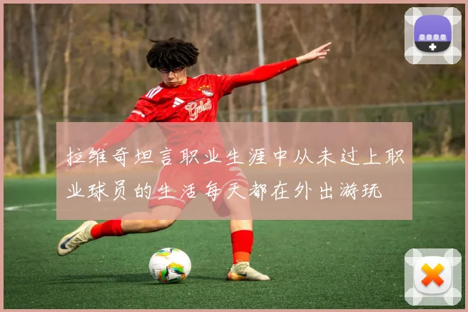拉维奇坦言职业生涯中从未过上职业球员的生活每天都在外出游玩