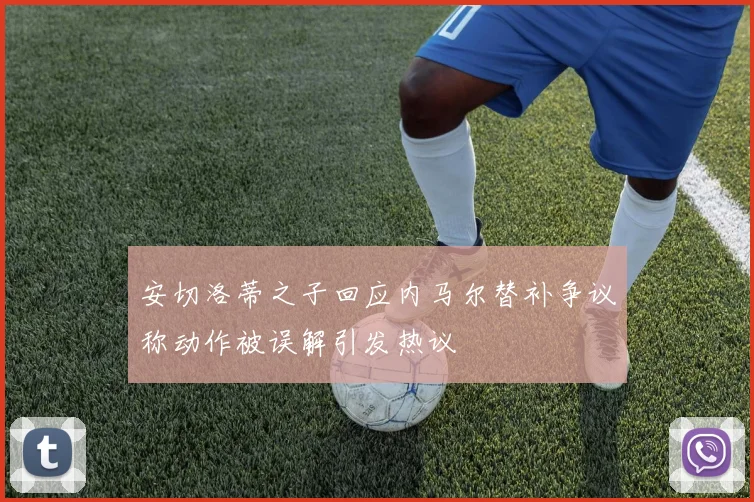 安切洛蒂之子回应内马尔替补争议称动作被误解引发热议