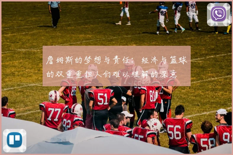 詹姆斯的梦想与责任：经济与篮球的双重重担人们难以理解的深意