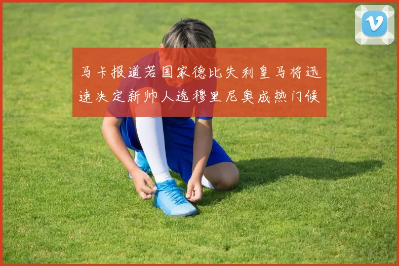马卡报道若国家德比失利皇马将迅速决定新帅人选穆里尼奥成热门候选