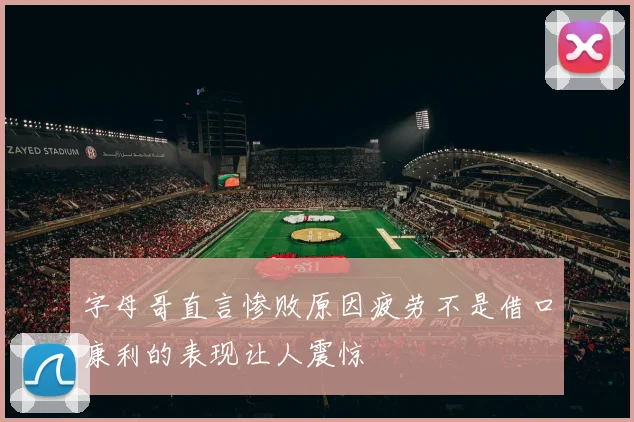 字母哥直言惨败原因疲劳不是借口康利的表现让人震惊